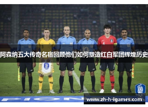 阿森纳五大传奇名宿回顾他们如何塑造红白军团辉煌历史