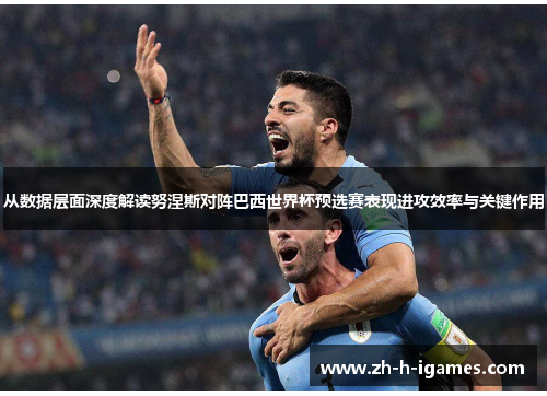 从数据层面深度解读努涅斯对阵巴西世界杯预选赛表现进攻效率与关键作用